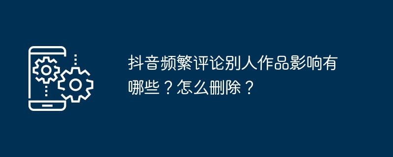 抖音频繁评论别人作品影响有哪些？怎么删除？