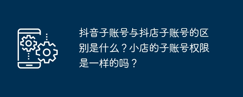 抖音子账号与抖店子账号的区别是什么？小店的子账号权限是一样的吗？